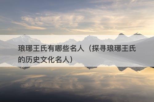 琅琊王氏有哪些名人（探寻琅琊王氏的历史文化名人）
