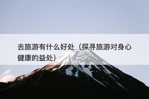 去旅游有什么好处（探寻旅游对身心健康的益处）
