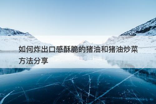 如何炸出口感酥脆的猪油和猪油炒菜方法分享