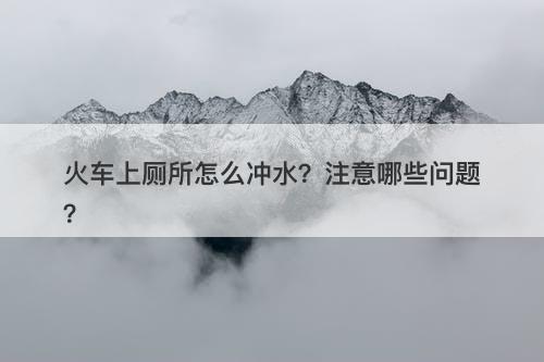 火车上厕所怎么冲水？注意哪些问题？