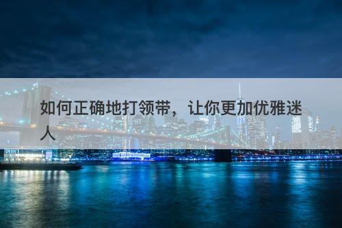 如何正确地打领带，让你更加优雅迷人