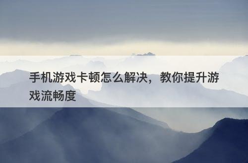 手机游戏卡顿怎么解决，教你提升游戏流畅度