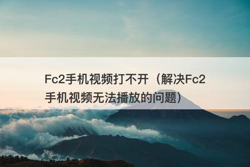 Fc2手机视频打不开（解决Fc2手机视频无法播放的问题）