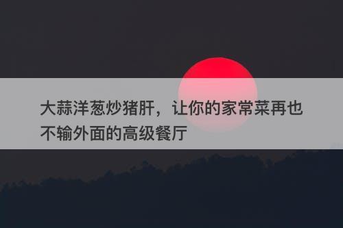 大蒜洋葱炒猪肝，让你的家常菜再也不输外面的高级餐厅