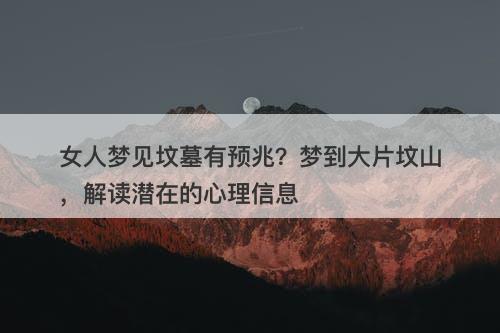 女人梦见坟墓有预兆？梦到大片坟山，解读潜在的心理信息