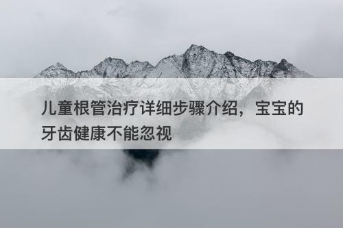 儿童根管治疗详细步骤介绍，宝宝的牙齿健康不能忽视