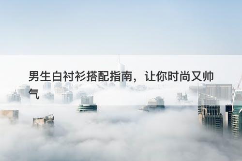 男生白衬衫搭配指南，让你时尚又帅气