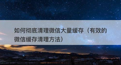 如何彻底清理微信大量缓存（有效的微信缓存清理方法）