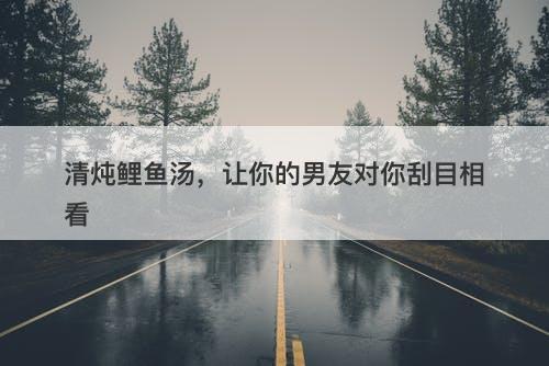 清炖鲤鱼汤，让你的男友对你刮目相看