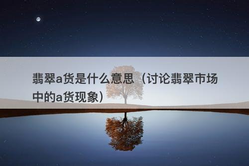 翡翠a货是什么意思（讨论翡翠市场中的a货现象）