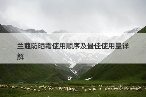 兰蔻防晒霜使用顺序及最佳使用量详解