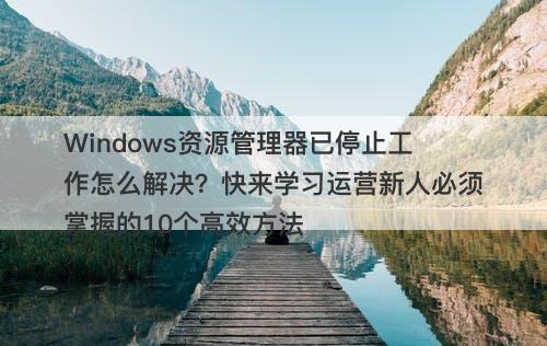 Windows资源管理器已停止工作怎么解决？快来学习运营新人必须掌握的10个高效方法
