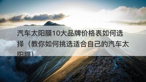 汽车太阳膜10大品牌价格表如何选择（教你如何挑选适合自己的汽车太阳膜）