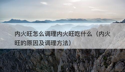 内火旺怎么调理内火旺吃什么（内火旺的原因及调理方法）
