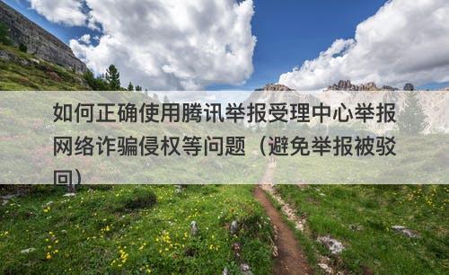 如何正确使用腾讯举报受理中心举报网络诈骗侵权等问题（避免举报被驳回）