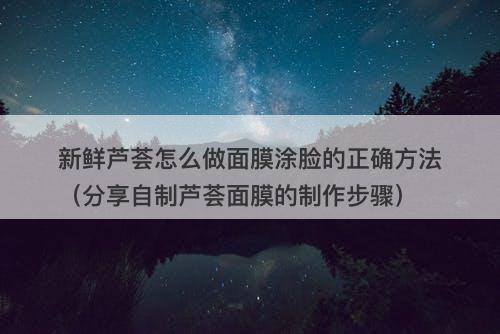 新鲜芦荟怎么做面膜涂脸的正确方法（分享自制芦荟面膜的制作步骤）