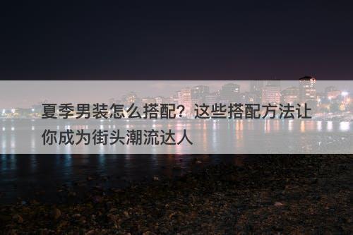 夏季男装怎么搭配？这些搭配方法让你成为街头潮流达人