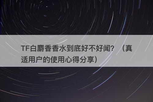 TF白麝香香水到底好不好闻？（真适用户的使用心得分享）