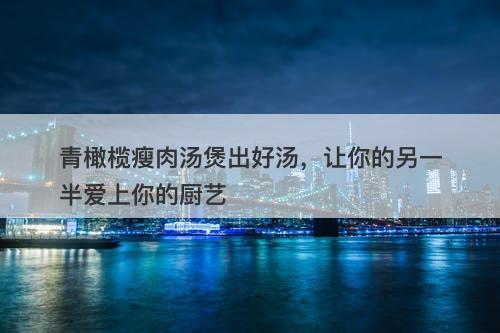 青橄榄瘦肉汤煲出好汤，让你的另一半爱上你的厨艺