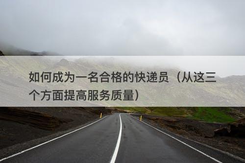 如何成为一名合格的快递员（从这三个方面提高服务质量）
