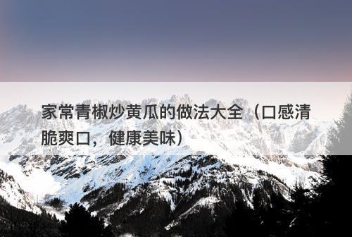 家常青椒炒黄瓜的做法大全（口感清脆爽口，健康美味）