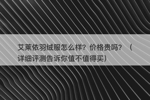 艾莱依羽绒服怎么样？价格贵吗？（详细评测告诉你值不值得买）