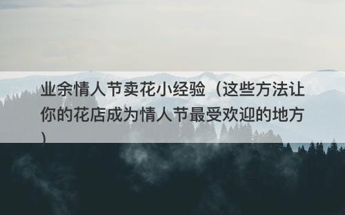 业余情人节卖花小经验（这些方法让你的花店成为情人节最受欢迎的地方）