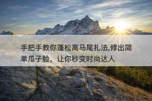 手把手教你蓬松高马尾扎法,修出简单瓜子脸，让你秒变时尚达人
