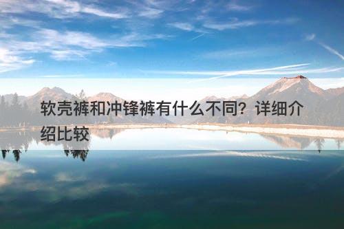 软壳裤和冲锋裤有什么不同？详细介绍比较