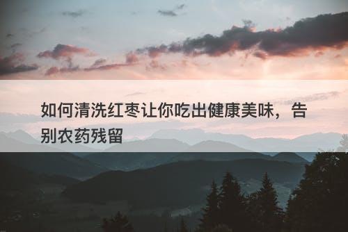如何清洗红枣让你吃出健康美味，告别农药残留