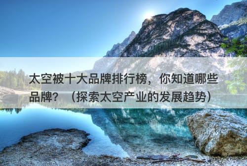 太空被十大品牌排行榜，你知道哪些品牌？（探索太空产业的发展趋势）