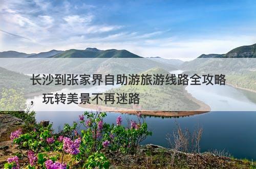 长沙到张家界自助游旅游线路全攻略，玩转美景不再迷路