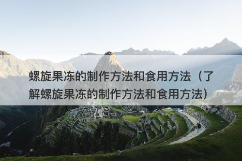 螺旋果冻的制作方法和食用方法（了解螺旋果冻的制作方法和食用方法）