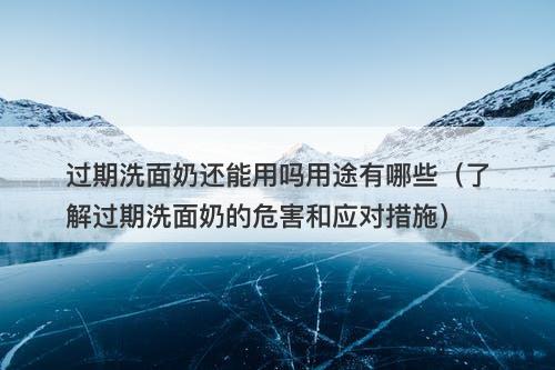 过期洗面奶还能用吗用途有哪些（了解过期洗面奶的危害和应对措施）
