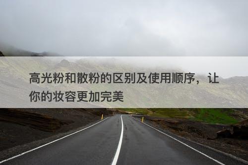 高光粉和散粉的区别及使用顺序，让你的妆容更加完美