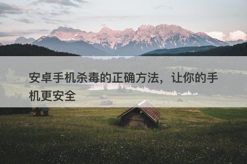 安卓手机杀毒的正确方法，让你的手机更安全