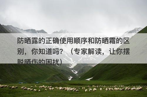 防晒露的正确使用顺序和防晒霜的区别，你知道吗？（专家解读，让你摆脱晒伤的困扰）