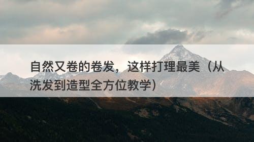 自然又卷的卷发，这样打理最美（从洗发到造型全方位教学）