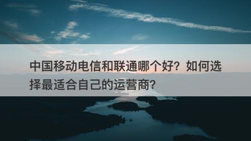 中国移动电信和联通哪个好？如何选择最适合自己的运营商？