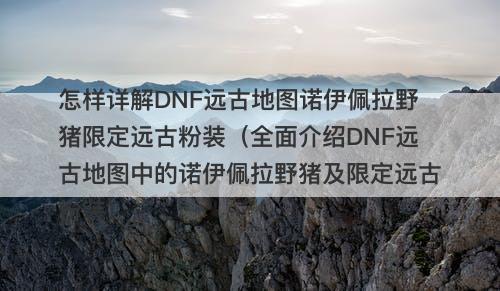 怎样详解DNF远古地图诺伊佩拉野猪限定远古粉装（全面介绍DNF远古地图中的诺伊佩拉野猪及限定远古粉装）