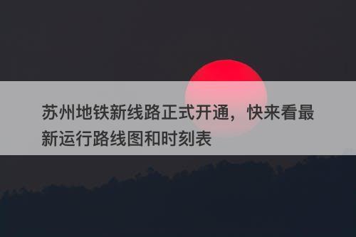 苏州地铁新线路正式开通，快来看最新运行路线图和时刻表