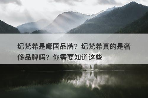 纪梵希是哪国品牌？纪梵希真的是奢侈品牌吗？你需要知道这些
