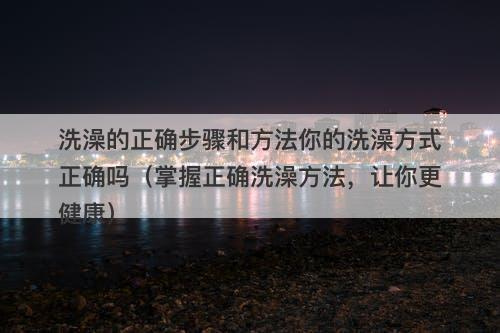 洗澡的正确步骤和方法你的洗澡方式正确吗（掌握正确洗澡方法，让你更健康）