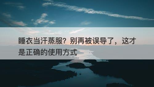 睡衣当汗蒸服？别再被误导了，这才是正确的使用方式
