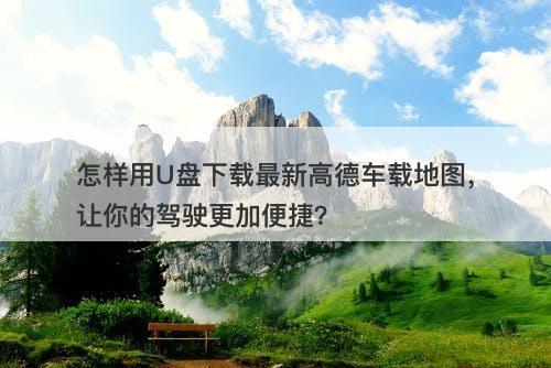 怎样用U盘下载最新高德车载地图，让你的驾驶更加便捷？