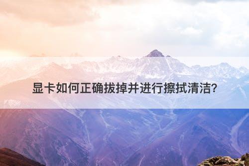 显卡如何正确拔掉并进行擦拭清洁？