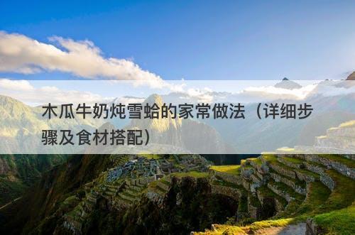 木瓜牛奶炖雪蛤的家常做法（详细步骤及食材搭配）