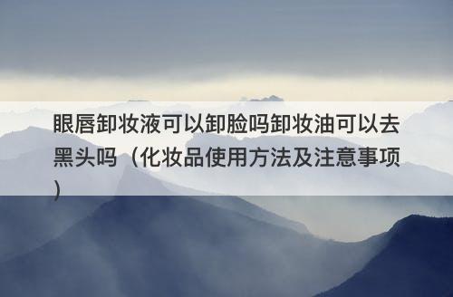 眼唇卸妆液可以卸脸吗卸妆油可以去黑头吗（化妆品使用方法及注意事项）