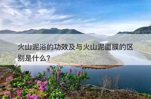 火山泥浴的功效及与火山泥面膜的区别是什么？