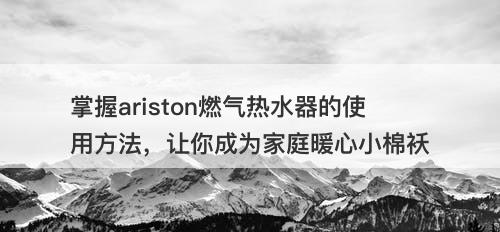 掌握ariston燃气热水器的使用方法，让你成为家庭暖心小棉袄